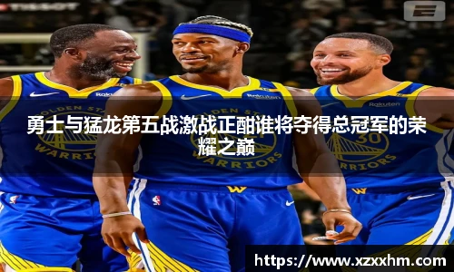 勇士与猛龙第五战激战正酣谁将夺得总冠军的荣耀之巅